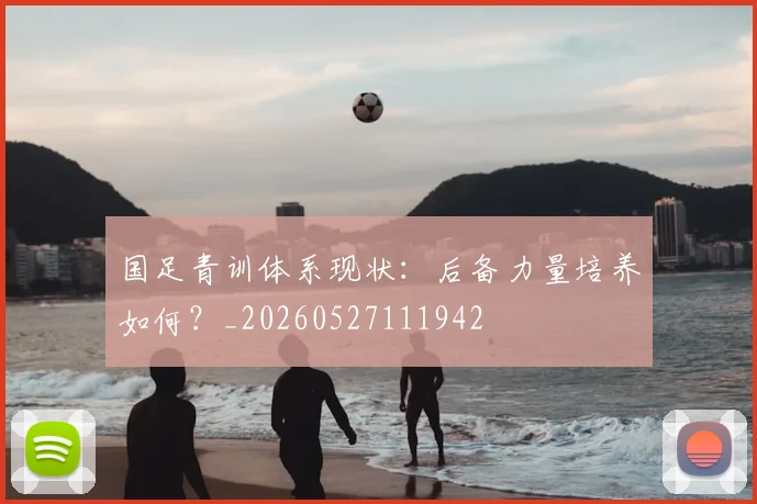 国足青训体系现状：后备力量培养如何？_20260527111942