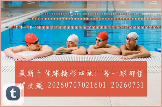 最新十佳球精彩回放:每一球都值得收藏_20260707021601_20260731173613