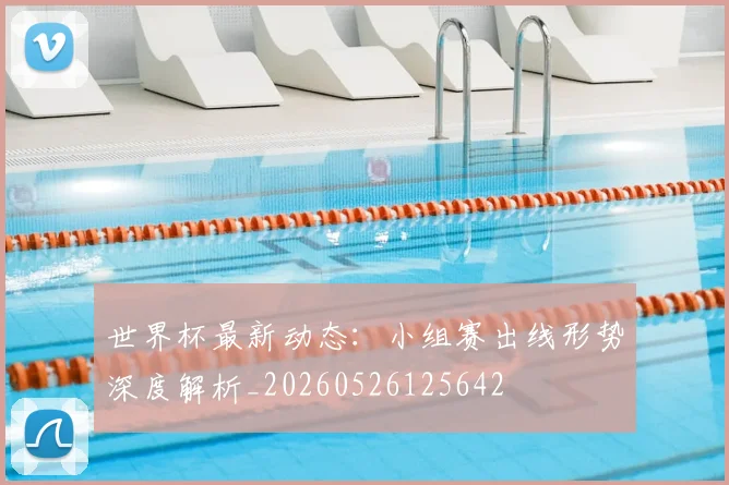 世界杯最新动态：小组赛出线形势深度解析_20260526125642