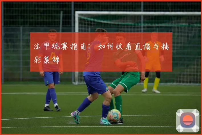 法甲观赛指南:如何收看直播与精彩集锦