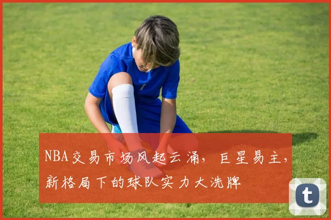 NBA交易市场风起云涌，巨星易主，新格局下的球队实力大洗牌