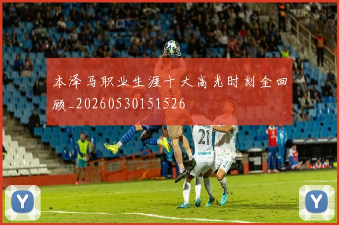 本泽马职业生涯十大高光时刻全回顾_20260530151526