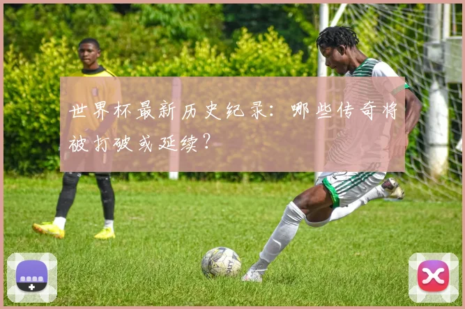 世界杯最新历史纪录：哪些传奇将被打破或延续？