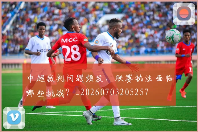 中超裁判问题频发,联赛执法面临哪些挑战?_20260703205257
