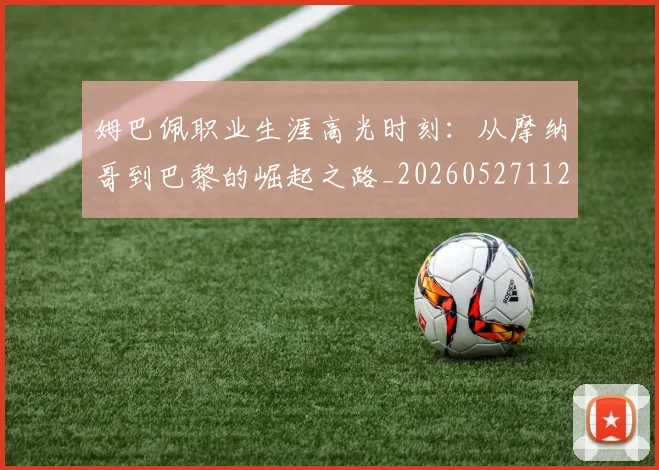 姆巴佩职业生涯高光时刻：从摩纳哥到巴黎的崛起之路_20260527112209