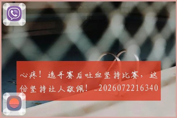 心疼!选手赛后吐血坚持比赛,这份坚持让人敬佩!_20260722163402