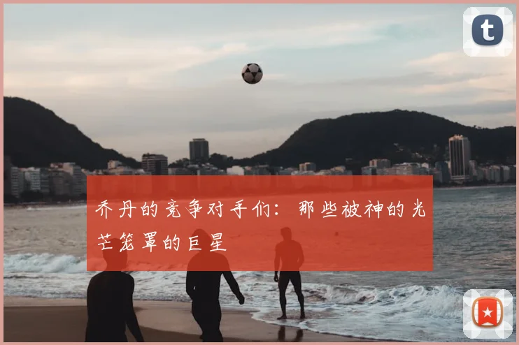 乔丹的竞争对手们：那些被神的光芒笼罩的巨星
