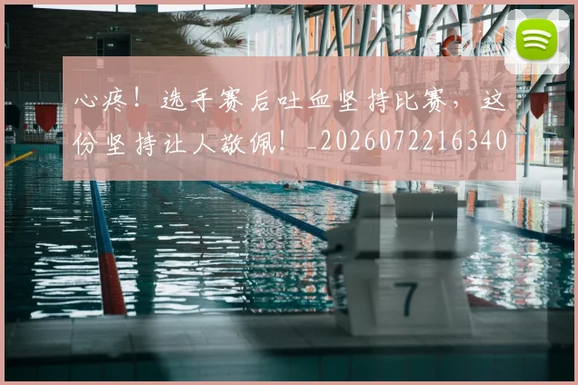 心疼！选手赛后吐血坚持比赛，这份坚持让人敬佩！_20260722163402