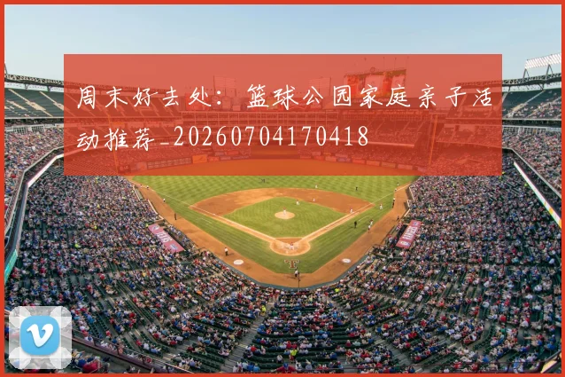 周末好去处:篮球公园家庭亲子活动推荐_20260704170418