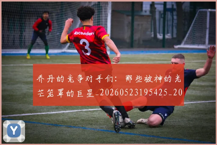乔丹的竞争对手们：那些被神的光芒笼罩的巨星_20260523195425_20260703210449