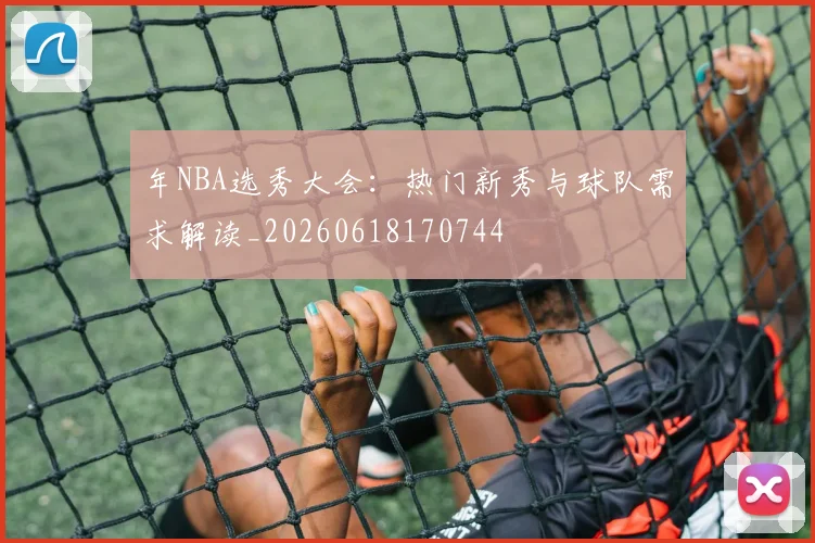 年NBA选秀大会：热门新秀与球队需求解读_20260618170744