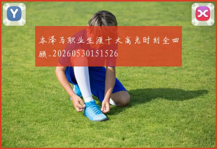本泽马职业生涯十大高光时刻全回顾_20260530151526