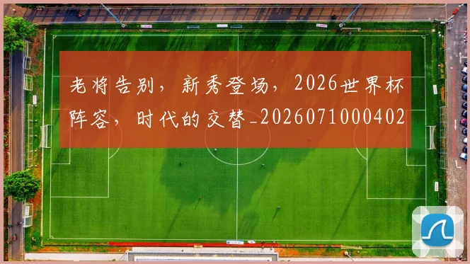 老将告别,新秀登场,2026世界杯阵容,时代的交替_20260710004028