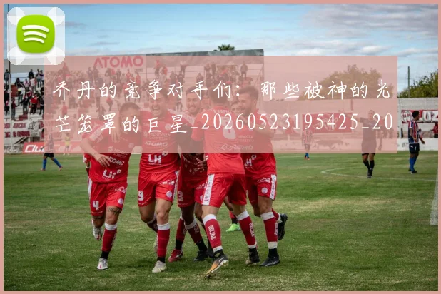 乔丹的竞争对手们：那些被神的光芒笼罩的巨星_20260523195425_20260703210449