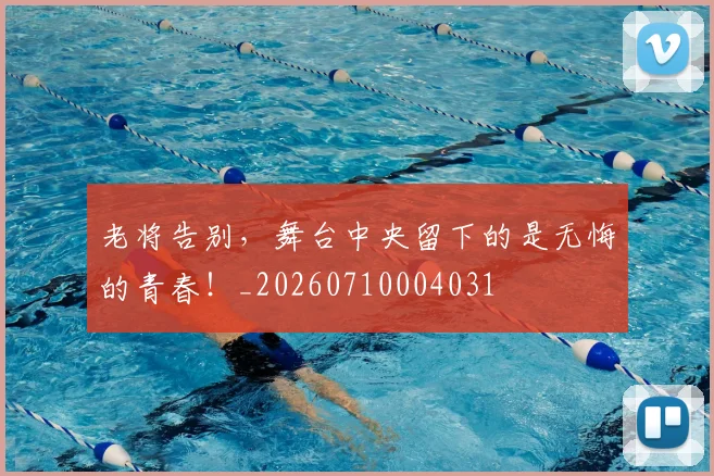 老将告别,舞台中央留下的是无悔的青春!_20260710004031