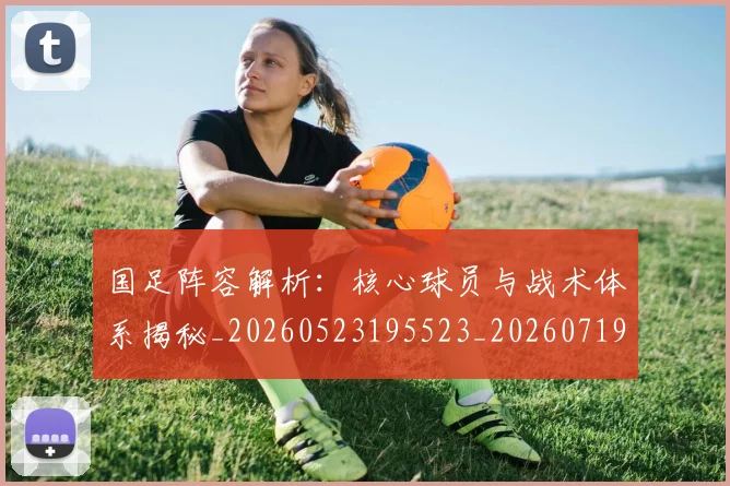 国足阵容解析：核心球员与战术体系揭秘_20260523195523_20260719165537