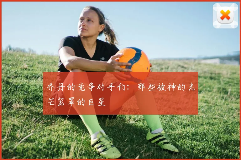 乔丹的竞争对手们:那些被神的光芒笼罩的巨星