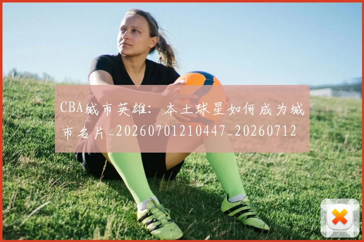 CBA城市英雄：本土球星如何成为城市名片_20260701210447_20260712044315