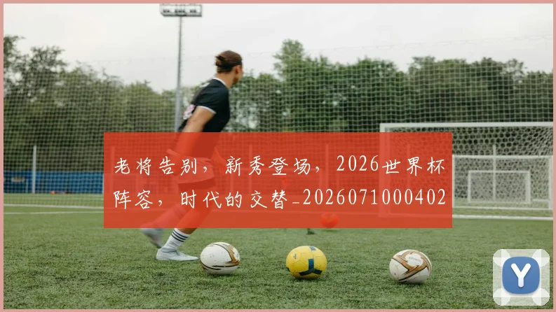 老将告别，新秀登场，2026世界杯阵容，时代的交替_20260710004028