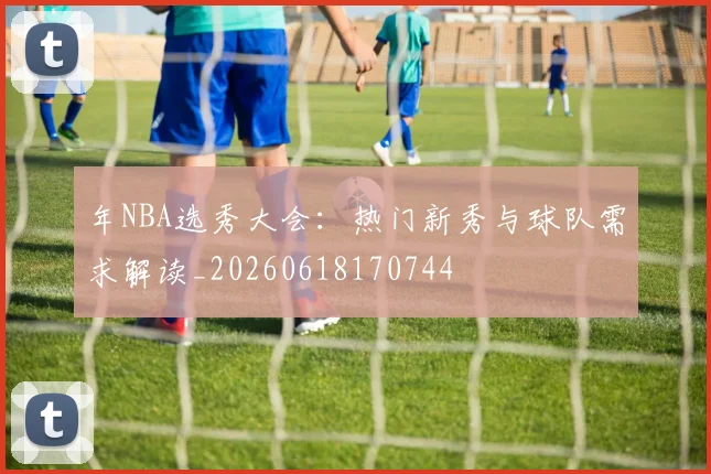 年NBA选秀大会:热门新秀与球队需求解读_20260618170744