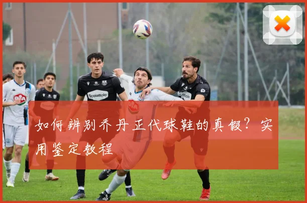 如何辨别乔丹正代球鞋的真假?实用鉴定教程