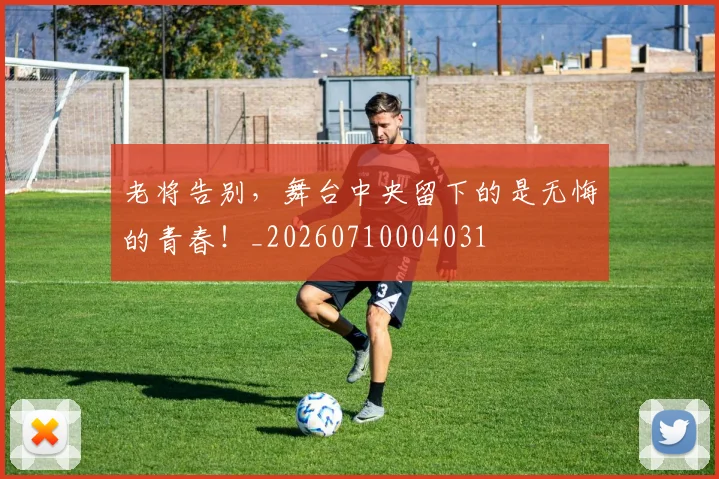 老将告别,舞台中央留下的是无悔的青春!_20260710004031