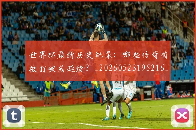 世界杯最新历史纪录：哪些传奇将被打破或延续？_20260523195216_20260702174414